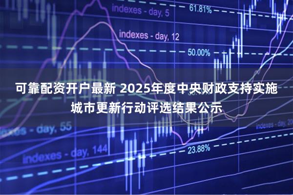 可靠配资开户最新 2025年度中央财政支持实施城市更新行动评选结果公示