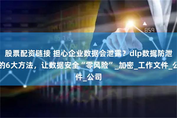 股票配资链接 担心企业数据会泄露？dlp数据防泄漏的6大方法，让数据安全“零风险”_加密_工作文件_公司
