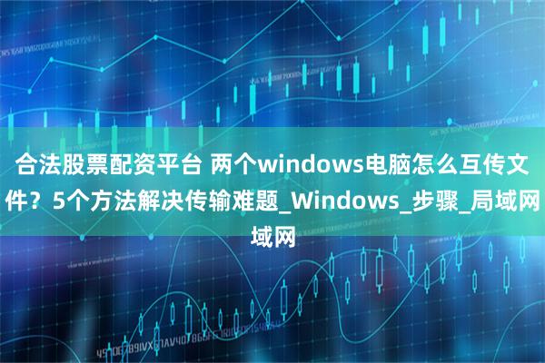 合法股票配资平台 两个windows电脑怎么互传文件？5个方法解决传输难题_Windows_步骤_局域网