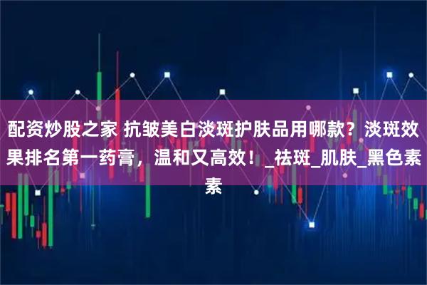 配资炒股之家 抗皱美白淡斑护肤品用哪款？淡斑效果排名第一药膏，温和又高效！_祛斑_肌肤_黑色素