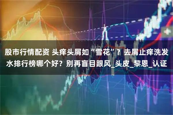 股市行情配资 头痒头屑如“雪花”？去屑止痒洗发水排行榜哪个好？别再盲目跟风_头皮_黎恩_认证
