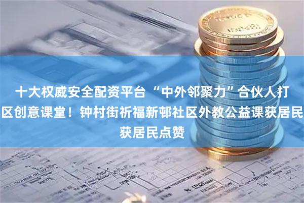 十大权威安全配资平台 “中外邻聚力”合伙人打造社区创意课堂！钟村街祈福新邨社区外教公益课获居民点赞