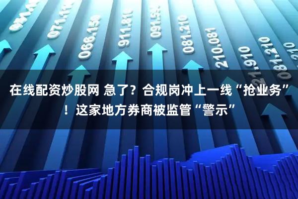 在线配资炒股网 急了？合规岗冲上一线“抢业务”！这家地方券商被监管“警示”