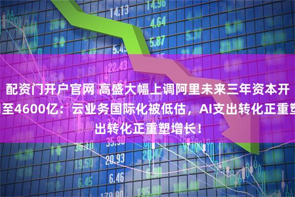 配资门开户官网 高盛大幅上调阿里未来三年资本开支预测至4600亿：云业务国际化被低估，AI支出转化正重塑增长！
