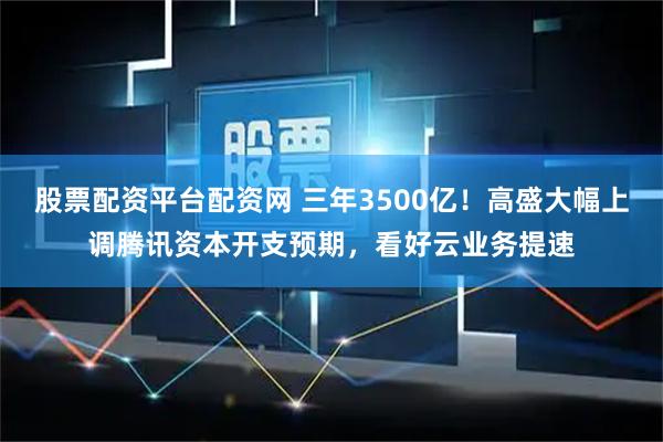 股票配资平台配资网 三年3500亿！高盛大幅上调腾讯资本开支预期，看好云业务提速